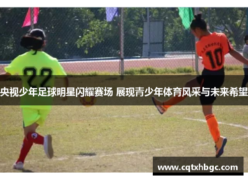 央视少年足球明星闪耀赛场 展现青少年体育风采与未来希望